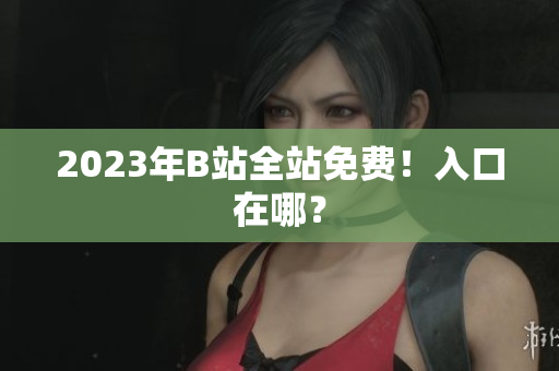 2023年B站全站免费！入口在哪？