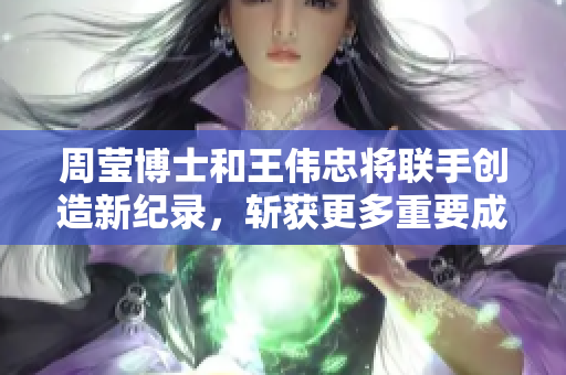 周莹博士和王伟忠将联手创造新纪录，斩获更多重要成果