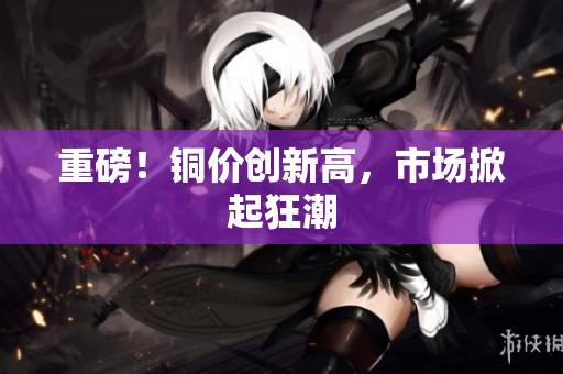 重磅！铜价创新高，市场掀起狂潮