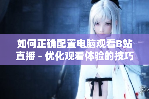 如何正确配置电脑观看B站直播 - 优化观看体验的技巧