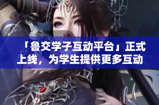 「鲁交学子互动平台」正式上线，为学生提供更多互动交流空间