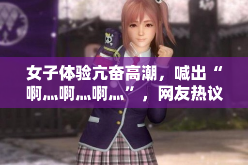 女子体验亢奋高潮，喊出“啊灬啊灬啊灬”，网友热议