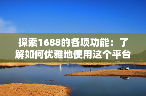 探索1688的各项功能：了解如何优雅地使用这个平台
