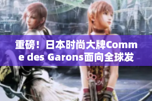 重磅！日本时尚大牌Comme des Garons面向全球发售最新产品！