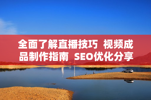 全面了解直播技巧  视频成品制作指南  SEO优化分享