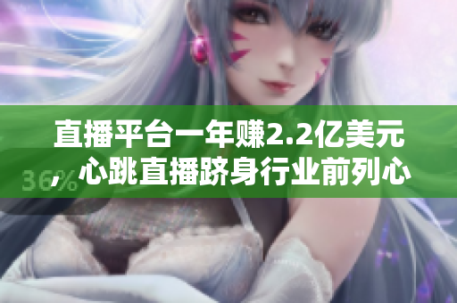 直播平台一年赚2.2亿美元，心跳直播跻身行业前列心跳直播：巩固直播平台领先地位