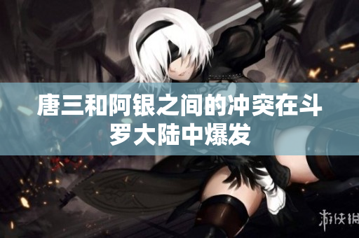 唐三和阿银之间的冲突在斗罗大陆中爆发
