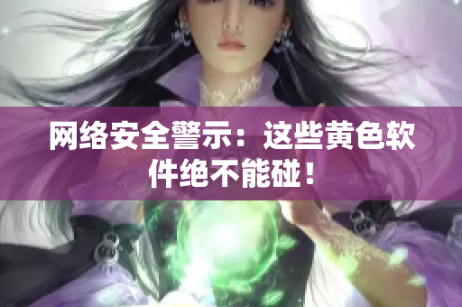 网络安全警示：这些黄色软件绝不能碰！