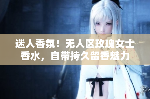 迷人香氛！无人区玫瑰女士香水，自带持久留香魅力