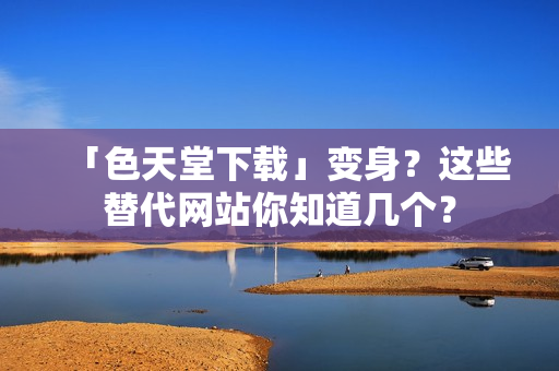 「色天堂下载」变身？这些替代网站你知道几个？