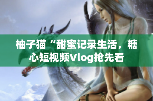 柚子猫“甜蜜记录生活，糖心短视频Vlog抢先看