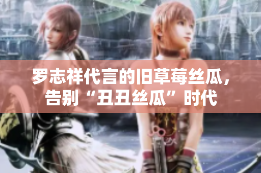 罗志祥代言的旧草莓丝瓜，告别“丑丑丝瓜”时代