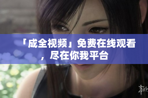 「成全视频」免费在线观看，尽在你我平台
