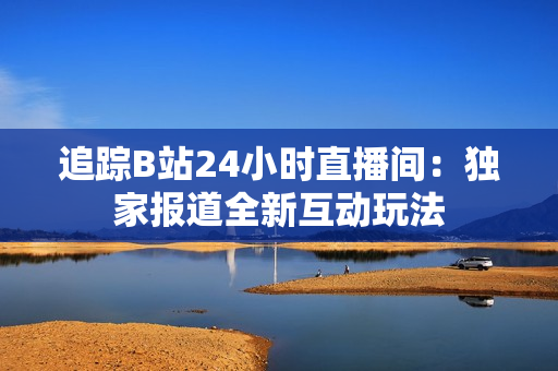 追踪B站24小时直播间：独家报道全新互动玩法