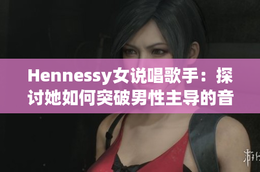 Hennessy女说唱歌手：探讨她如何突破男性主导的音乐界