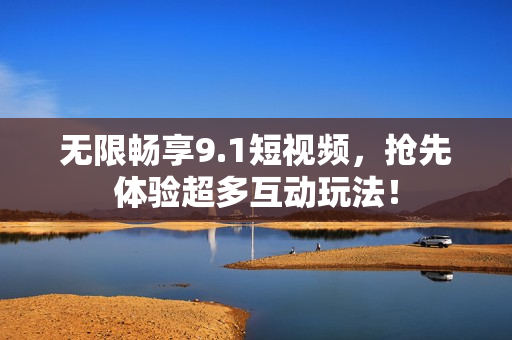 无限畅享9.1短视频，抢先体验超多互动玩法！