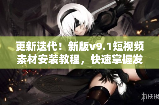 更新迭代！新版v9.1短视频素材安装教程，快速掌握发布秘籍