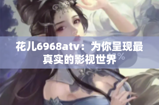 花儿6968atv：为你呈现最真实的影视世界