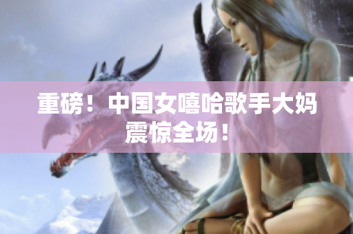 重磅！中国女嘻哈歌手大妈震惊全场！