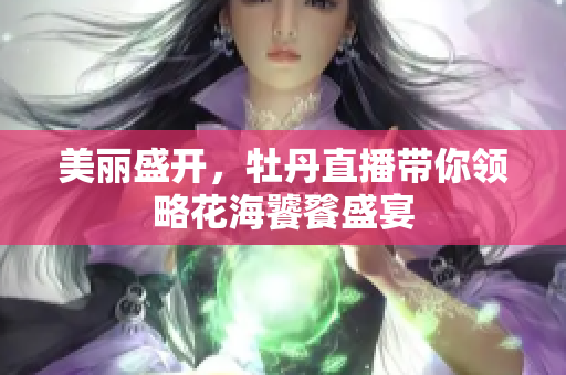 美丽盛开，牡丹直播带你领略花海饕餮盛宴