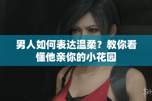 男人如何表达温柔？教你看懂他亲你的小花园