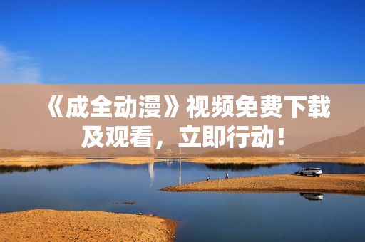 《成全动漫》视频免费下载及观看，立即行动！
