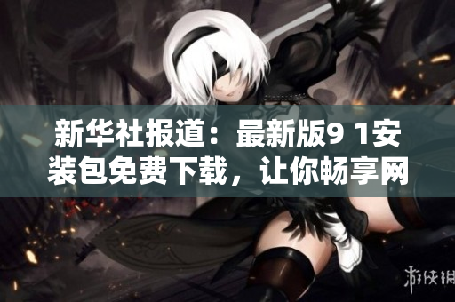 新华社报道：最新版9 1安装包免费下载，让你畅享网络世界