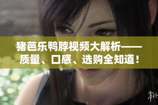 猪芭乐鸭脖视频大解析——质量、口感、选购全知道！