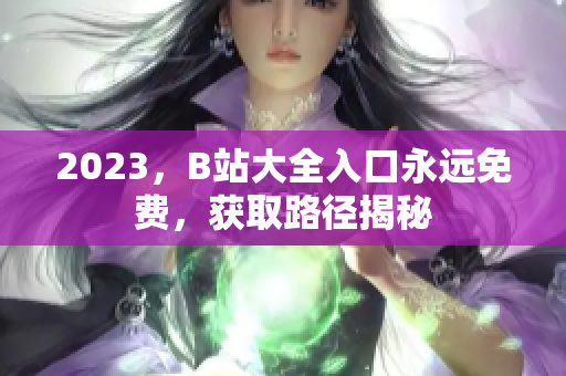 2023，B站大全入口永远免费，获取路径揭秘