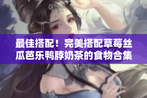 最佳搭配！完美搭配草莓丝瓜芭乐鸭脖奶茶的食物合集
