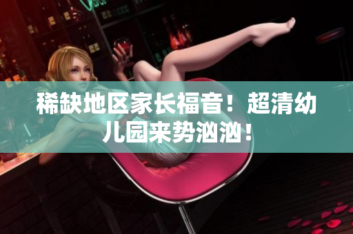 稀缺地区家长福音！超清幼儿园来势汹汹！