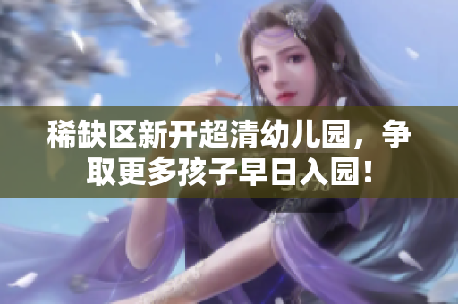 稀缺区新开超清幼儿园，争取更多孩子早日入园！