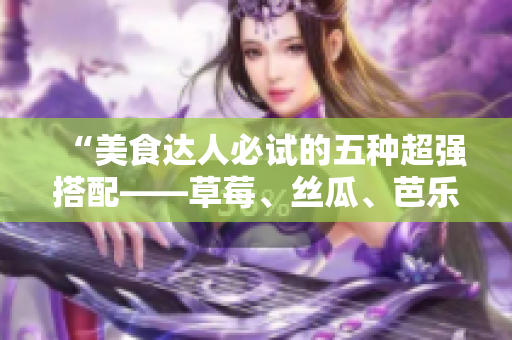 “美食达人必试的五种超强搭配——草莓、丝瓜、芭乐、鸭脖和奶茶”