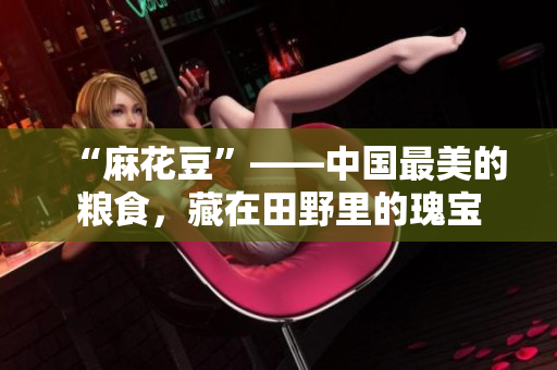 “麻花豆”——中国最美的粮食，藏在田野里的瑰宝