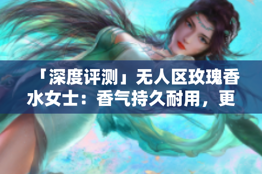 「深度评测」无人区玫瑰香水女士：香气持久耐用，更显个性。