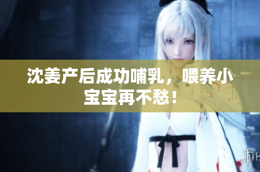 沈姜产后成功哺乳，喂养小宝宝再不愁！
