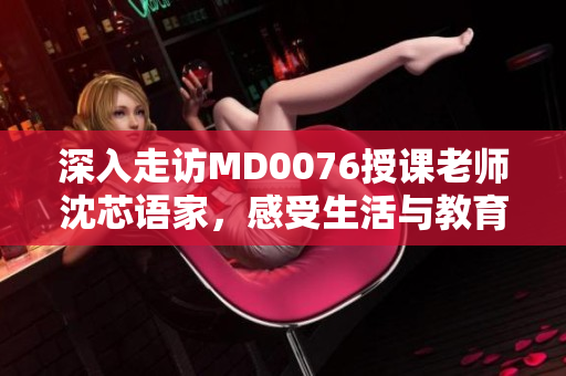 深入走访MD0076授课老师沈芯语家，感受生活与教育的交融。