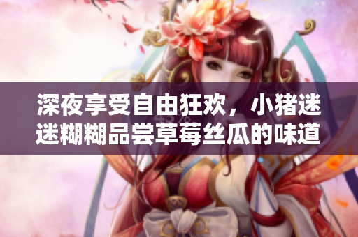 深夜享受自由狂欢，小猪迷迷糊糊品尝草莓丝瓜的味道
