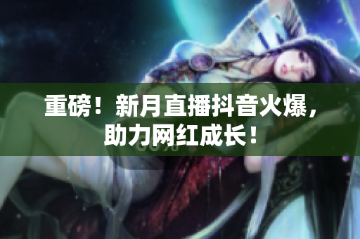 重磅！新月直播抖音火爆，助力网红成长！