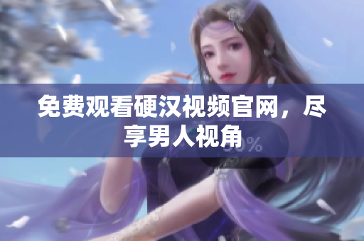 免费观看硬汉视频官网，尽享男人视角