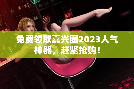 免费领取嘉兴圈2023人气神器，赶紧抢购！