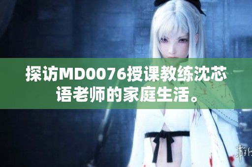 探访MD0076授课教练沈芯语老师的家庭生活。
