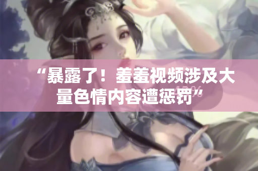“暴露了！羞羞视频涉及大量色情内容遭惩罚”