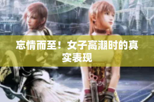 忘情而至！女子高潮时的真实表现