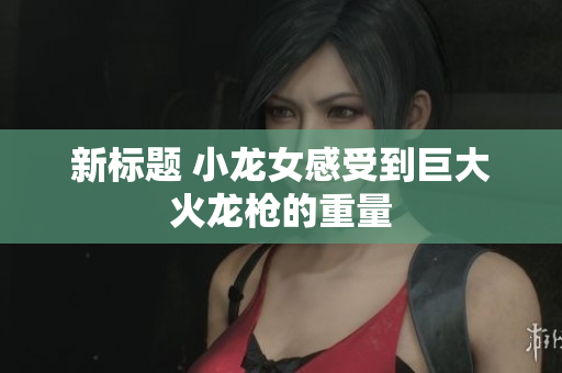 新标题 小龙女感受到巨大火龙枪的重量