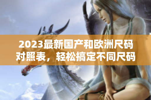 2023最新国产和欧洲尺码对照表，轻松搞定不同尺码选择。