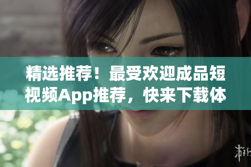 精选推荐！最受欢迎成品短视频App推荐，快来下载体验！