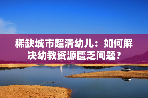 稀缺城市超清幼儿：如何解决幼教资源匮乏问题？