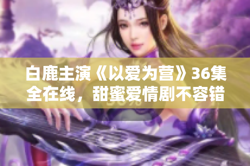 白鹿主演《以爱为营》36集全在线，甜蜜爱情剧不容错过