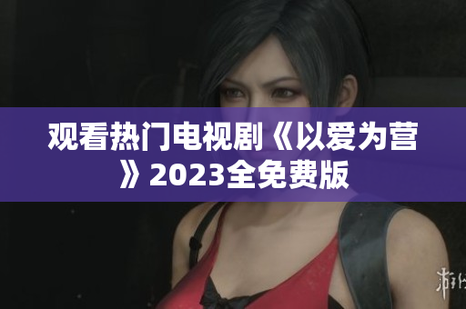 观看热门电视剧《以爱为营》2023全免费版